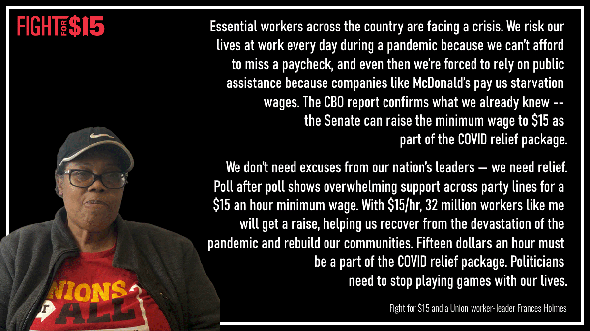 Essential workers across the country are facing a crisis. We risk our lives at work every day during a pandemic because we can’t afford to miss a paycheck, and even then we’re forced to rely on public assistance because companies like McDonald’s pay us starvation wages. The CBO report confirms what we already knew -- the Senate can raise the minimum wage to $15 as part of the COVID relief package. 

We don’t need excuses from our nation’s leaders — we need relief. Poll after poll shows overwhelming support across party lines for a $15 an hour minimum wage. With $15/hr, 32 million workers like me will get a raise, helping us recover from the devastation of the pandemic and rebuild our communities. Fifteen dollars an hour must be a part of the COVID relief package. Politicians need to stop playing games with our lives.
