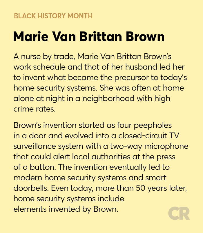 Black History Month, Marie Van Brittan Brown

A nurse by trade, Marie Van Brittan Brown’s work schedule and that of her husband led her to invent what became the precursor to today’s home security systems. She was often at home alone at night in a neighborhood with high crime rates.

Brown’s invention started as four peepholes in a door and evolved into a closed-circuit TV surveillance system with a two-way microphone that could alert local authorities at the press of a button. The invention eventually led to modern home security systems and smart doorbells.
