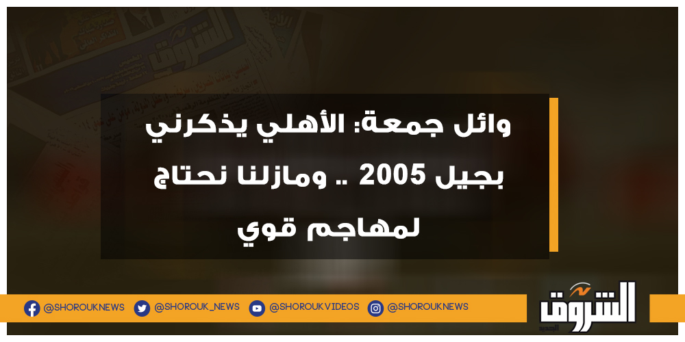 الشروق وائل جمعة الأهلي يذكرني بجيل 2005 .. ومازلنا نحتاج لمهاجم قوي التفاصيل الأهلي