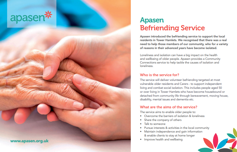 Apasen has introduced Befriending Service and is actively recruiting volunteers to support the local residents in Tower Hamlets. 

To make a referral or find out more about our services please call us on 02070012266 or email sabiha.chowdhury@apasen.org.uk (Tue-Fri; 9.30am-5.30pm)