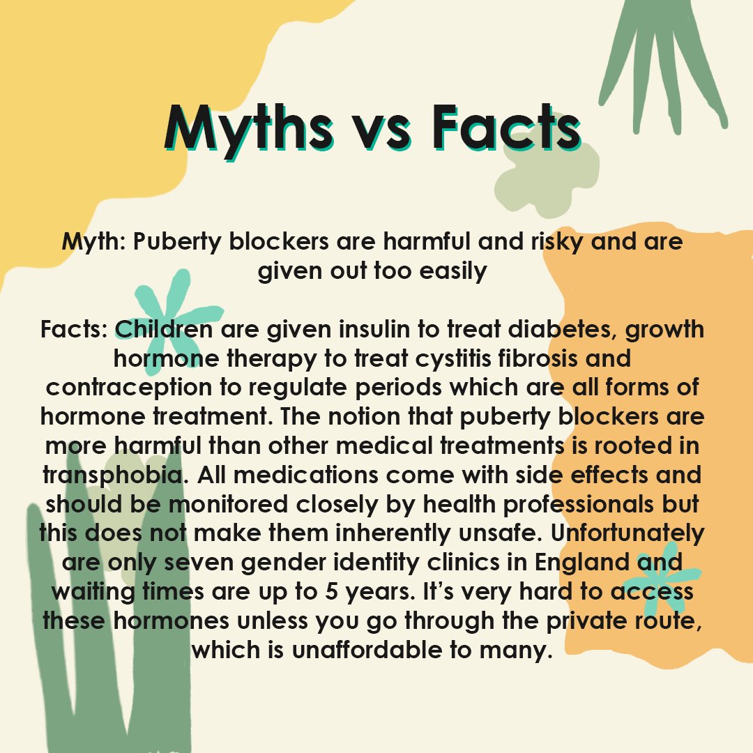 Myth: Puberty blockers are harmful and risky and are given out too easilyFacts: Children are given insulin to treat diabetes, growth hormone therapy to treat cystitis fibrosis and contraception to regulate periods which are all forms of hormone treatment.