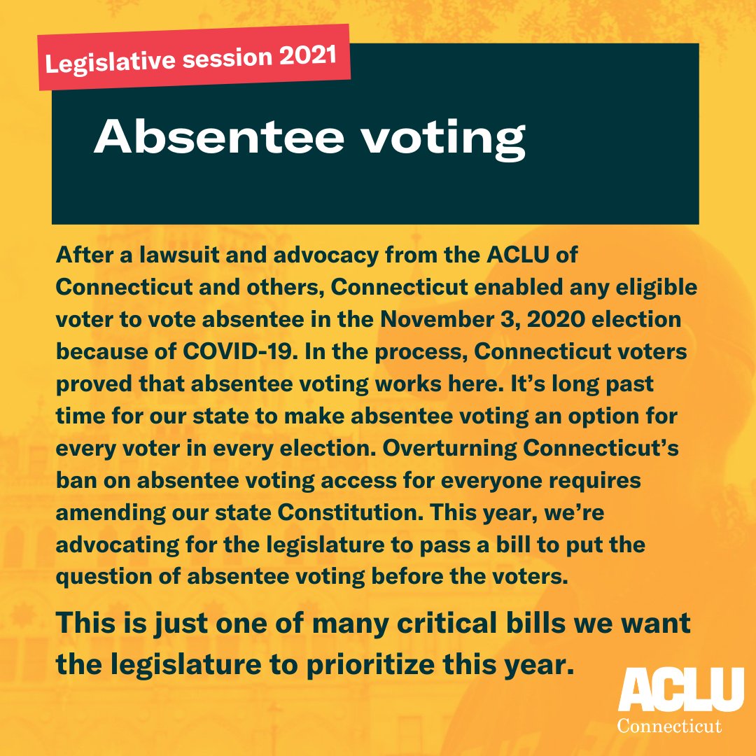 Meme with orange background. There is a dark green rectangle in middle towards the top with the words “Absentee Voting” in white. On the top right hand corner is a slanted red rectangle with the words “Legislative session 2021” in white. Underneath are the words “After a lawsuit and advocacy from the ACLU of Connecticut and others, Connecticut enabled any eligible voter to vote absentee in the November 3, 2020 election because of COVID-19. In the process, Connecticut voters proved that absentee voting works here. It’s long past time for our state to make absentee voting an option for every voter in every election. Overturning Connecticut’s ban on absentee voting access for everyone requires amending our state Constitution. This year, we’re advocating for the legislature to pass a bill to put the question of absentee voting before the voters. This is just one of many critical bills we want the legislature to prioritize this year.” in dark green. ACLU-CT logo in white on the bottom right