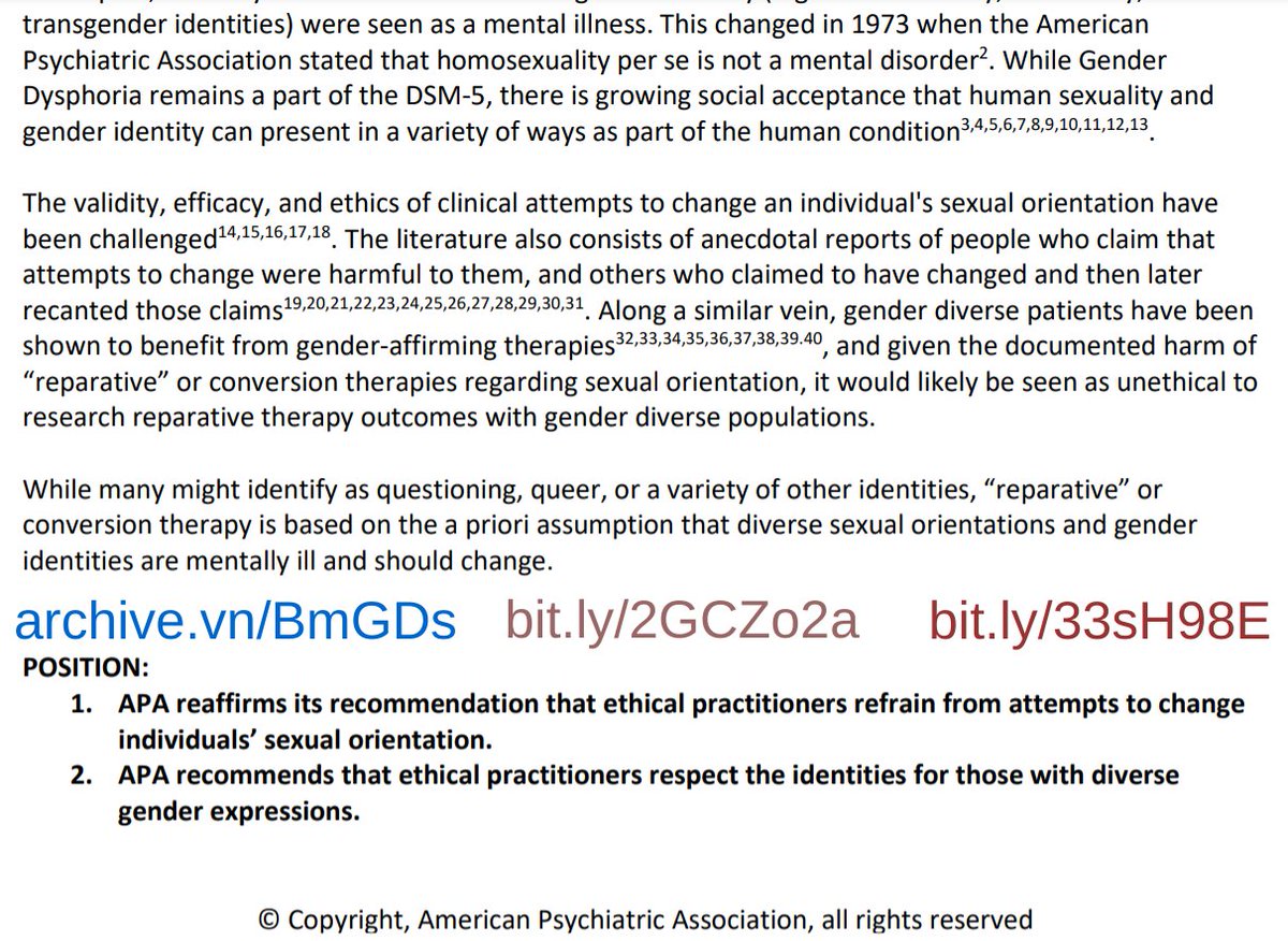 "Report of the American Psychiatric Association Task Force on Treatment of Gender Identity Disorder.  ... In the past, diversity of sexual orientation and gender identity (e.g. homosexuality, bisexuality, and transgender identities) were seen as a mental illness. This changed in 1973 when the [APA] stated that homosexuality per se is not a mental disorder. While Gender Dysphoria remains a part of the DSM-5, there is growing social acceptance that human sexuality and gender identity can present in a variety of ways as part of the human condition ... gender diverse patients have been shown to benefit from gender-affirming therapies, and given the documented harm of 'reparative' or conversion therapies regarding sexual orientation, it would likely be seen as unethical to research reparative therapy outcomes with gender diverse populations. ... APA recommends that ethical practitioners respect the identities for those with diverse gender expressions." from the APA bit.ly/33sH98E