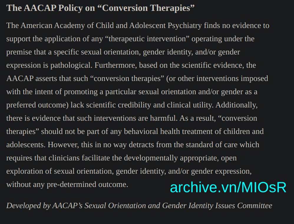 "Variations in ... gender expression represent normal and expectable dimensions of human development. They are not considered to be pathological; therefore, they are not included in the Diagnostic and Statistical Manual of Mental Disorders... 'Conversion therapies' (or 'reparative therapies') are interventions purported to alter ... an individual’s gender expression.  ... for youth whose gender identity is incongruent with their sex anatomy, efforts to change their core gender identity have also been described... These interventions are provided under the false premise that homosexuality and gender diverse identities are pathological. They are not; the absence of pathology means there is no need for conversion or any other like intervention. Further, there is evidence that 'conversion therapies' increase risk of causing or exacerbating mental health conditions in the very youth they purport to treat ." from the American Academy of Child and Adolescent Psychiatry archive.vn/MIOsR