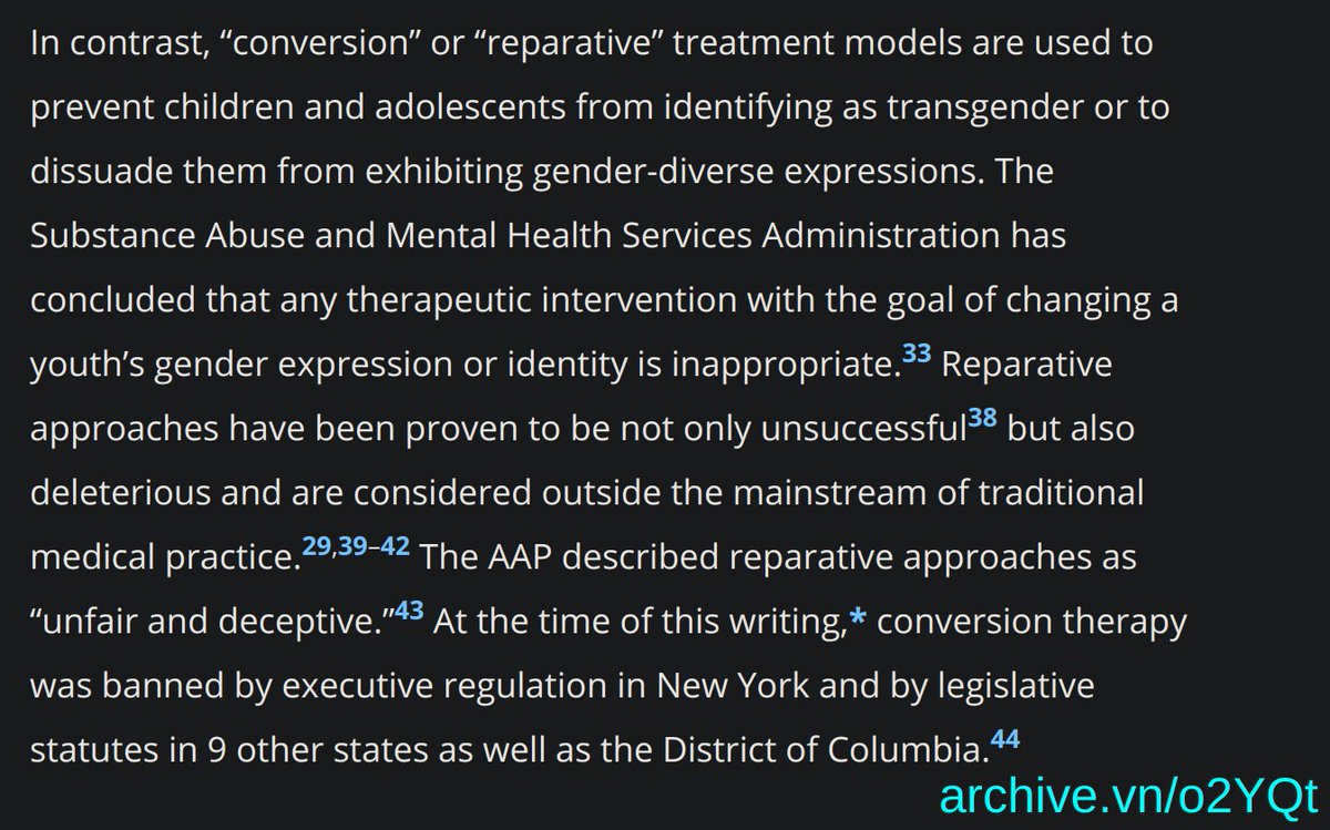 "Ensuring Comprehensive Care and Support for Transgender and Gender-Diverse Children and Adolescents, October 2018.  In contrast, 'conversion' or 'reparative' treatment models are used to prevent children and adolescents from identifying as transgender or to dissuade them from exhibiting gender-diverse expressions. The Substance Abuse and Mental Health Services Administration has concluded that any therapeutic intervention with the goal of changing a youth’s gender expression or identity is inappropriate. Reparative approaches have been proven to be not only unsuccessful but also deleterious and are considered outside the mainstream of traditional medical practice. The AAP described reparative approaches as 'unfair and deceptive.' At the time of this writing,* conversion therapy was banned by executive regulation in New York and by legislative statutes in 9 other states as well as the District of Columbia." from the American Academy of Pediatrics archive.vn/o2YQt