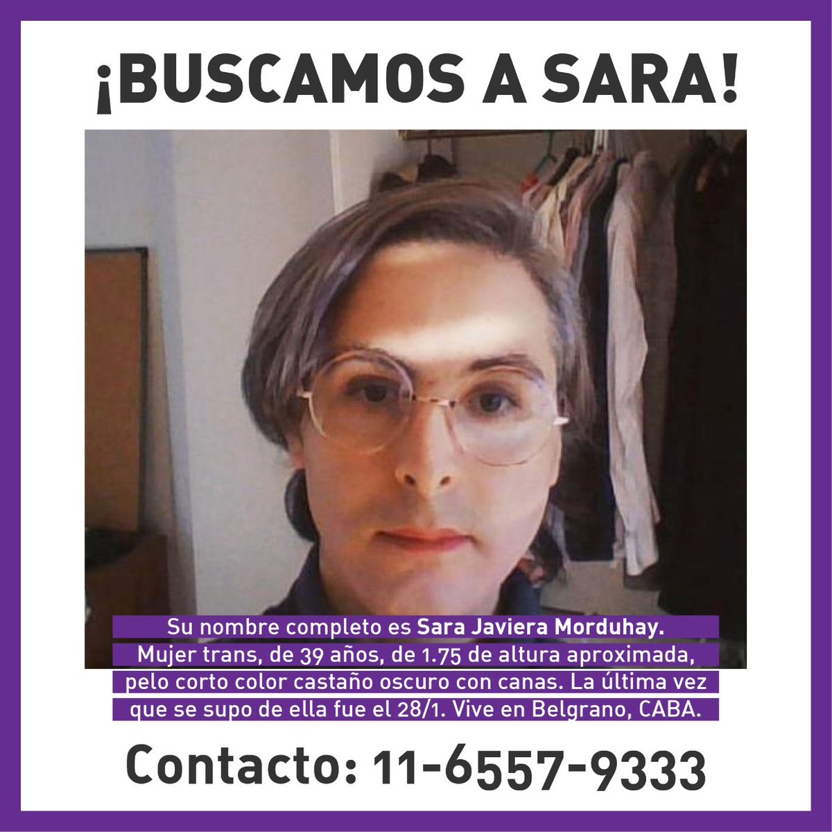 C.A.B.A.
¡BUSCAMOS A SARA! 
Sara Javiera Morduhay. 
Mujer trans, de 39 años, de 1.75 de altura aproximada, pelo corto color castaño oscuro con canas. 
La última vez que se supo de ella fue el 28/1. 
Contacto: 11 6557-9333 
Por favor difundir!