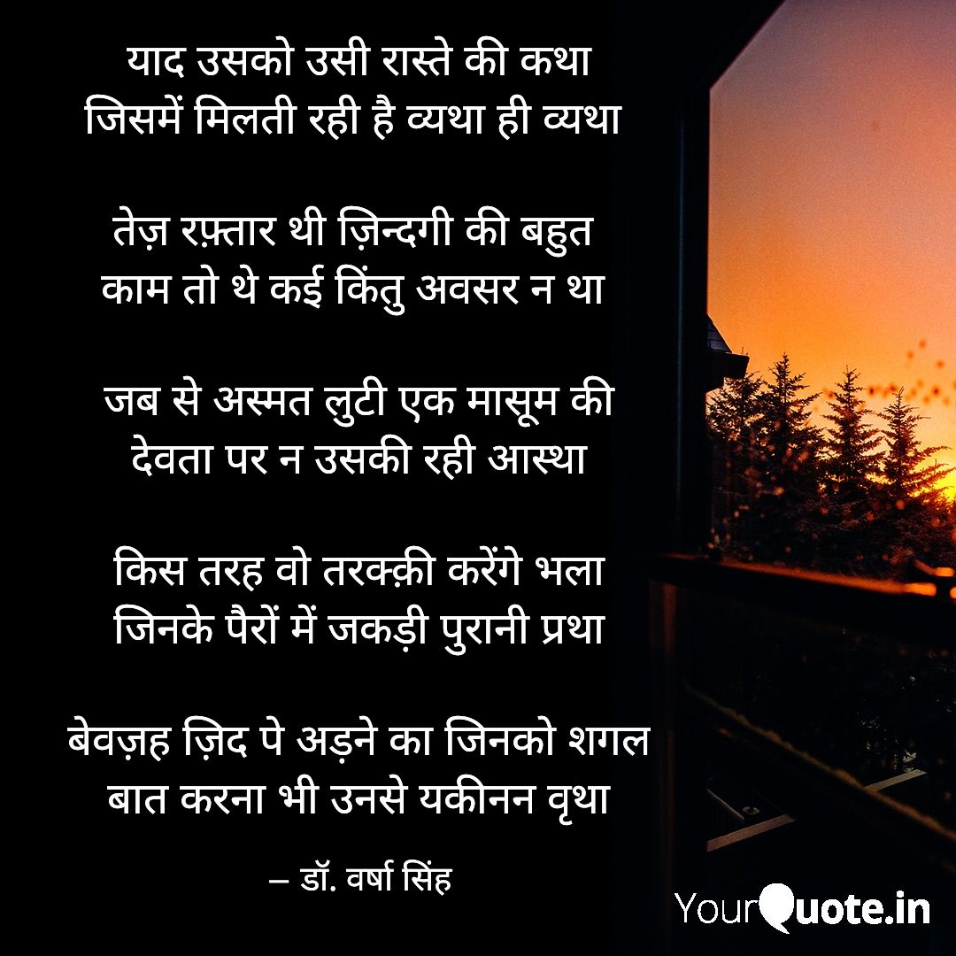 याद उसको उसी रास्ते की कथा
जिसमें मिलती रही है व्यथा ही व्यथा 

जब से अस्मत लुटी एक मासूम की
देवता पर न उसकी रही आस्था

किस तरह वो तरक्क़ी करेंगे भला
जिनके पैरों में जकड़ी पुरानी प्रथा

बेवज़ह ज़िद पे अड़ने का जिनको शगल
बात करना भी उनसे यकीनन वृथा
       -डॉ. वर्षा सिंह
#shayari