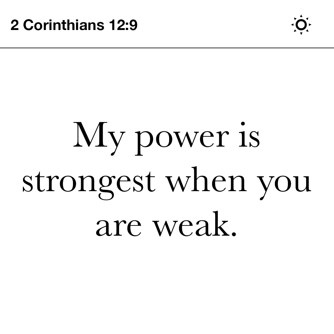But he replied, “My gift of undeserved grace is all you need. My power is strongest when you are weak.” So if Christ keeps giving me his power, I will gladly brag about how weak I am.  - 2 Corinthians 12:9