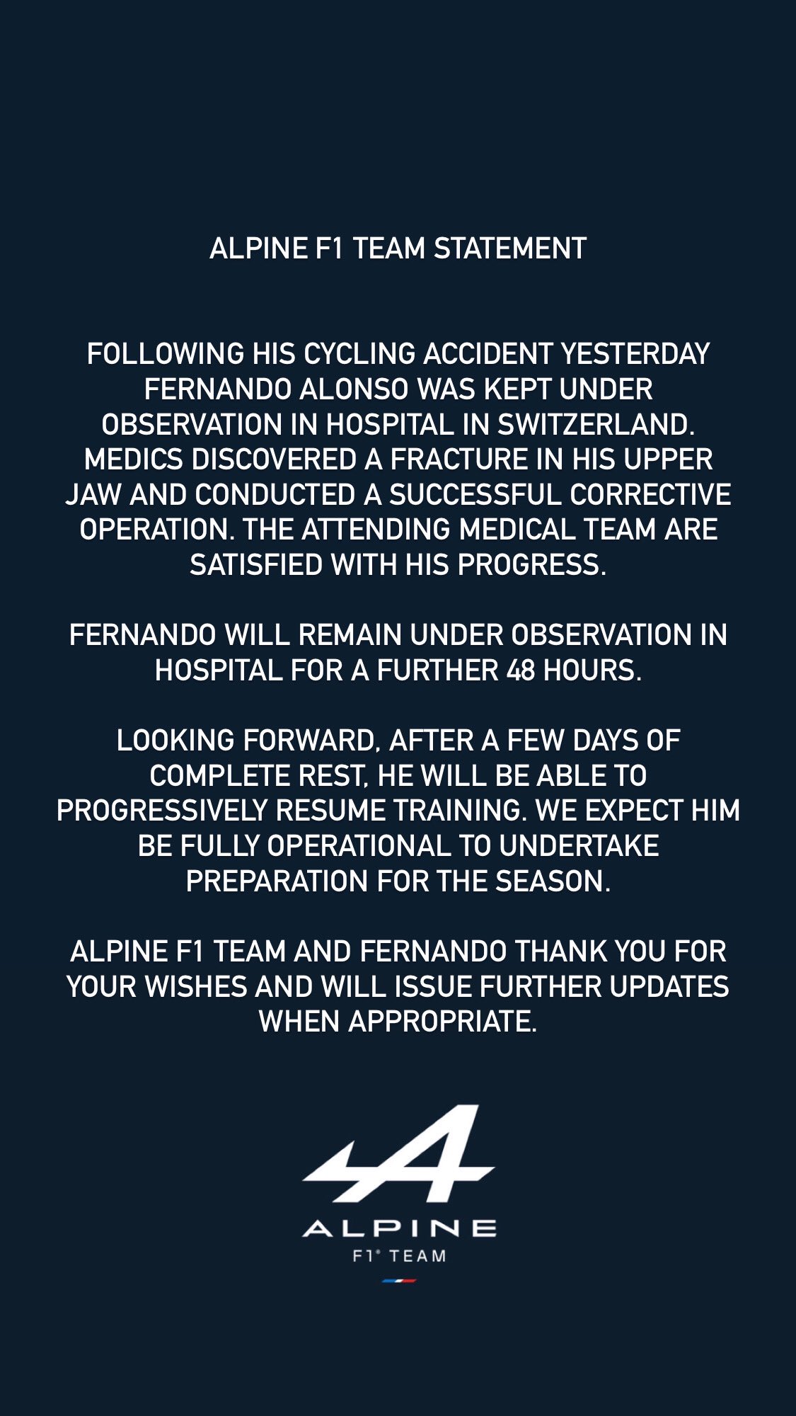 Alpine F1 Team Statement Following his cycling accident yesterday Fernando Alonso was kept under observation in hospital in Switzerland. Medics discovered a fracture in his upper jaw and conducted a successful corrective operation. The attending medical team are satisfied with his progress. Fernando will remain under observation in hospital for a further 48 hours. Looking forward, after a few days of complete rest, he will be able to progressively resume training. We expect him be fully operational to undertake preparation for the season. Alpine F1 Team and Fernando thank you for your wishes and will issue further updates when appropriate.