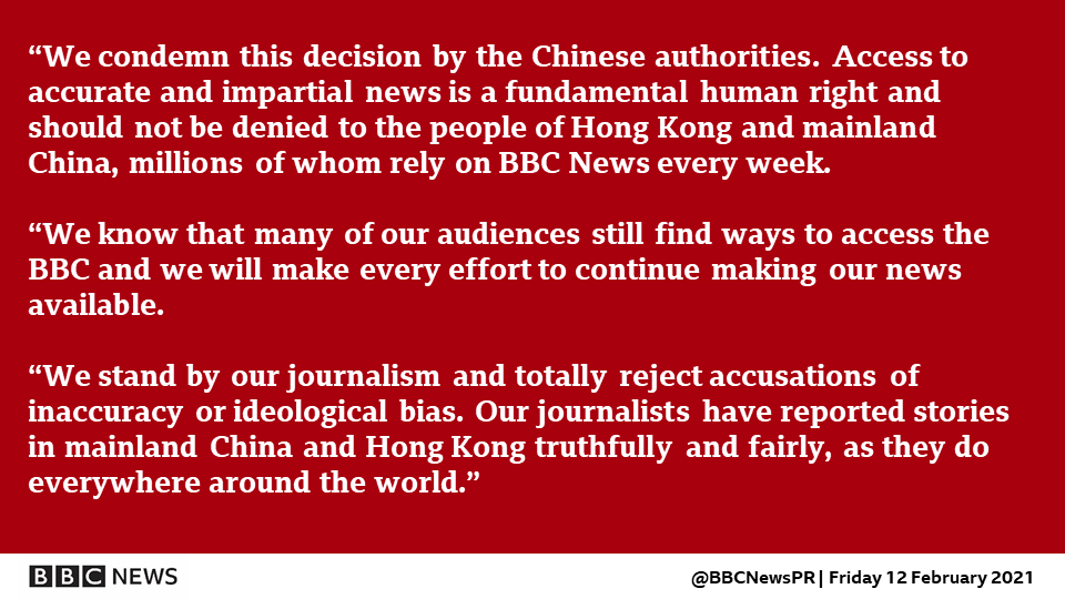 “We condemn this decision by the Chinese authorities. Access to accurate and impartial news is a fundamental human right and should not be denied to the people of Hong Kong and mainland China, millions of whom rely on BBC News every week.   “We know that many of our audiences still find ways to access the BBC and we will make every effort to continue making our news available.   “We stand by our journalism and totally reject accusations of inaccuracy or ideological bias. Our journalists have reported stories in mainland China and Hong Kong truthfully and fairly, as they do everywhere around the world.”