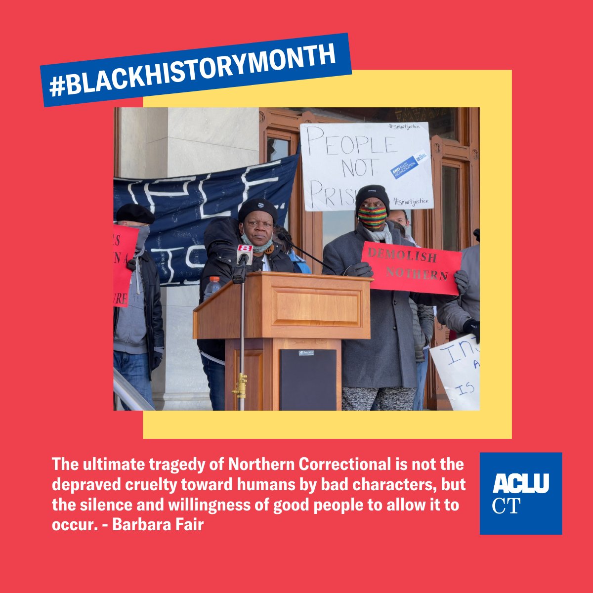 Meme with red background. In the center is a photo of Barbara Fair in front of a podium. A man is standing next to her with a sign that reads "Demolish northern". A sign behind him says "people not prisons." behind the photo is a yellow square. Top left hand corner of the photo are the words #BLACKHISTORYMONTH in white on a blue rectangle. Underneath the photos are the words "The ultimate tragedy of Northern Correctional is not the depraved cruelty toward humans by bad characters, but the silence and willingness of good people to allow it to occur. - Barbara Fair" in white. The ACLU-CT logo in a blue square in the bottom right hand corner.  