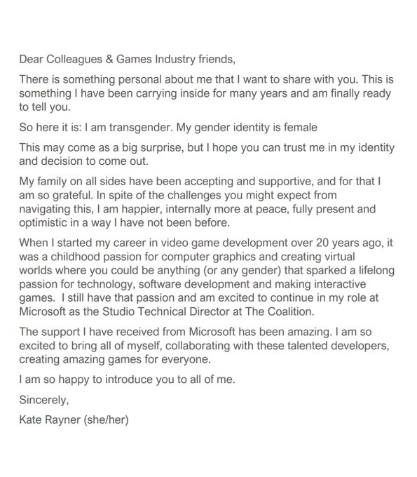 Dear Colleagues
& Games Industry friends,
There is something personal about me that
I want to share with you. This is something I have been carrying inside for
many years and am finally ready to tell you. 
So here it is: I am
transgender. My gender identity is female
This may come as a big
surprise, but I hope you can trust me in my identity and decision to come
out. 
My family on all sides have been accepting and supportive, and
for that I am so grateful. In spite of the challenges you might expect from
navigating this, I am happier, internally more at peace, fully present and
optimistic in a ¬way I have not been before. 
The support I have
received from Microsoft has been amazing. I am so excited to continue to in
my role at Microsoft as the Studio Technical Director at The Coalition,
creating amazing games for everyone.
I am so happy to introduce you to
all of me. 
Sincerely, 
Kate Rayner (she/her) 
