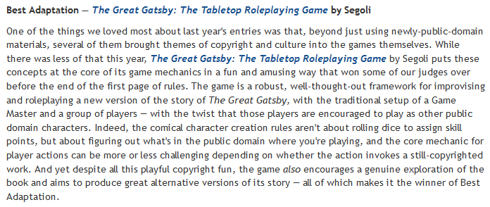 The Best Adaptation award goes to  @segoknot for The Great Gatsby: The Tabletop Roleplaying Game. There's a lot to like about this game, but the copyright jokes in the rules probably would have won us over all by themselves.Play it here:  https://itch.io/jam/gaming-like-its-1925/rate/871578