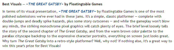 Last but not least, the prize for Best Visuals goes to Floatingtable Games for ~THE GREAT GATSBY~, a pixel-art platformer that just plain looks good.Play it here:  https://itch.io/jam/gaming-like-its-1925/rate/876385