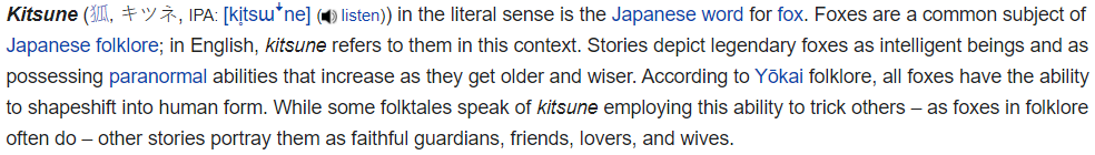 The Nine-Tailed Fox is a mythical fox in Japanese folklore possessing paranormal abilities and have the ability to shapeshift into human beings. Their paranormal abilities get stronger as they get older.