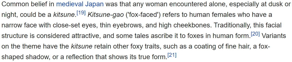 To add Kitsune tend to generally take form as a beautiful woman. In Medieval Japan there was a common belief that any woman encountered alone, especially at dusk or night, could be a kitsune.