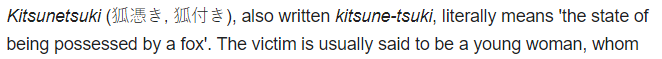 Number 2, Kitsunetsuki which is also written as "kitsune-tsuki" means 'the state of being possessed by a fox'. Specifically, the victim is said to be a young woman. This phenomenon was described as a disease as early as the Heian period.