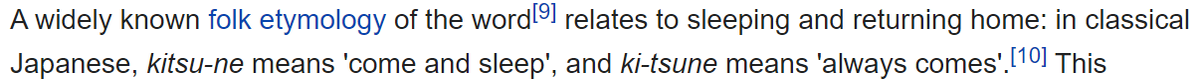 In Classical Japanese Kitsu-ne means "come and sleep" and "ki-tsune" means "always comes". This is related to a 'widley known' etymology in Japan relating to 'sleeping' and 'returning home'.