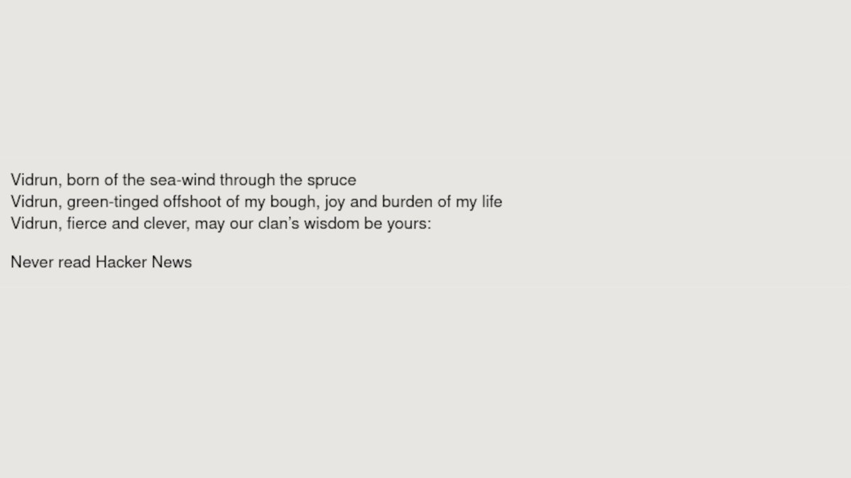 
    Vidrun, born of the sea-wind through the spruce
    Vidrun, green-tinged offshoot of my bough, joy and burden of my life
    Vidrun, fierce and clever, may our clan’s wisdom be yours:

    Never read Hacker News