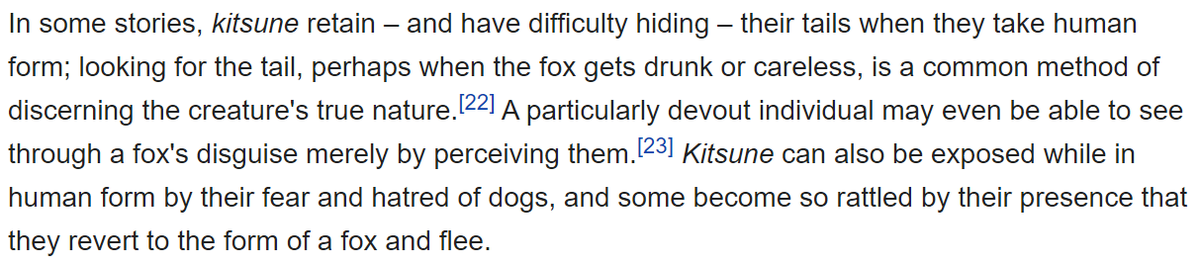 Lastly, something I believe convinced me as I was reading up on this is that Kitsune have a fear and hatred of dogs. This fear would expose them and lead them to revert to their fox form and flee.