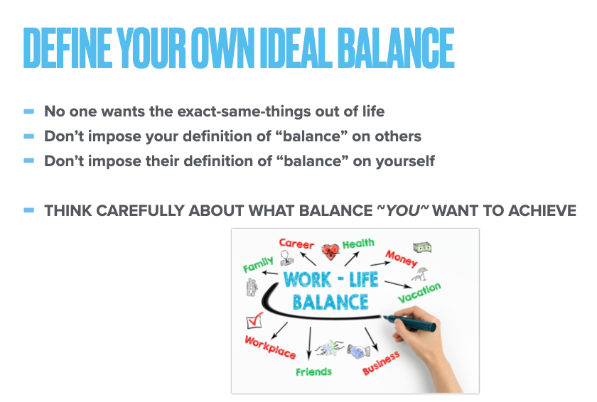 The key is to define your own ideal work-life balance.No one wants the same things in life. Don't impose your version on other people and don't let them impose their version on you.Think very deeply about what ~you~ want to achieve in work and life.