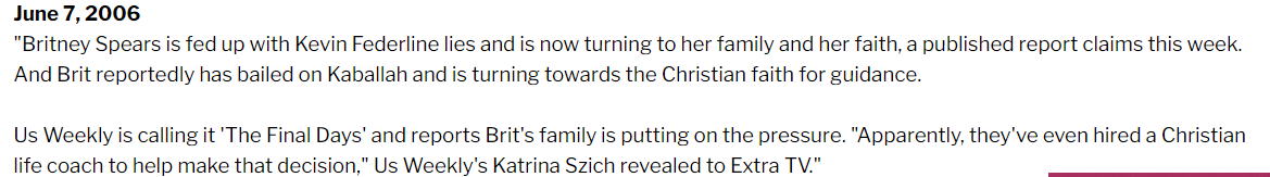 In 2006, US Weekly ran a little story about how Britney's family had supposedly hired a Christian coach to pressure Britney into abandoning Kabbalah and embracing Christianity. For now this might seem confusing, but it might have something to do with what happened next.