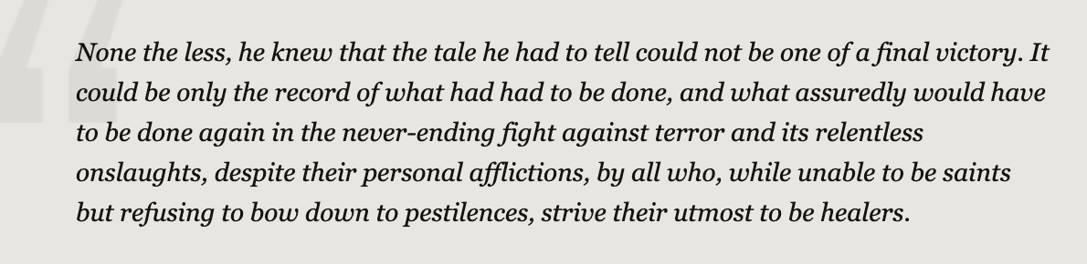 This, from the last page of "The Plague," haunts me every day. We do not get to choose whether we survive or conquer life's plagues. We only get to choose whether we fight them -- whether we cling to our humanity by trying to be healers, even if we know it isn't enough.