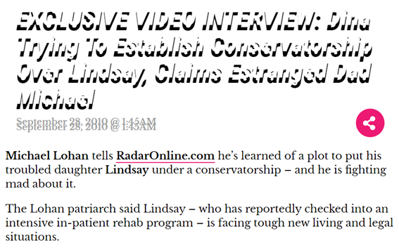 Michael Lohan, Lindsay’s father, spoke out against the hostile takeover Lou and Dina were planning. Lou’s modus operandi was the same as Britney’s: the same managers (Larry Rudolph and Adam Leber), same lawyers (Blair Berk) and same doctors (Marmer and Lee Sadja).