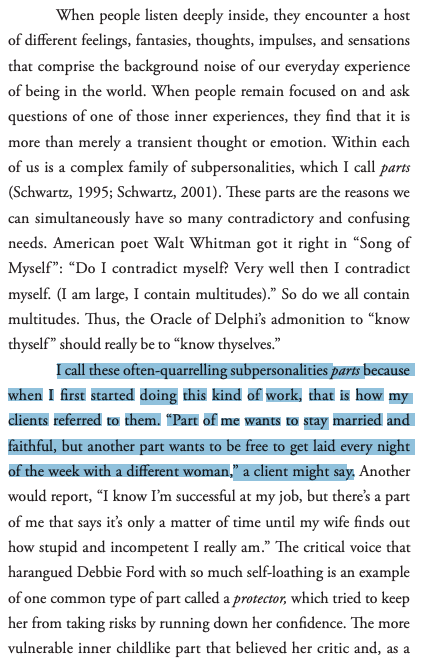 "I call these often-quarrelling subpersonalities parts because when I first started doing this kind of work, that is how my clients referred to them. “Part of me wants to stay married and faithful, but another part wants to be free to get laid...,” a client might say."