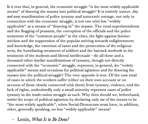 Is it true that, in general, the economic struggle “is the most widely applicable means” of drawing the masses into the political struggle? It is entirely untrue. Any and every manifestation of police tyranny and autocratic outrage, not only in connection with the economic struggle, is not one whit less “widely applicable” as a means of “drawing in” the masses. The rural superintendents and the flogging of peasants, the corruption of the officials and the police treatment of the “common people” in the cities, the fight against the famine-stricken and the suppression of the popular striving towards enlightenment and knowledge, the extortion of taxes and the persecution of the religious sects, the humiliating treatment of soldiers and the barrack methods in the treatment of the students and liberal intellectuals — do all these and a thousand other similar manifestations of tyranny, though not directly connected with the “economic” struggle, represent, in general, less “widely applicable”