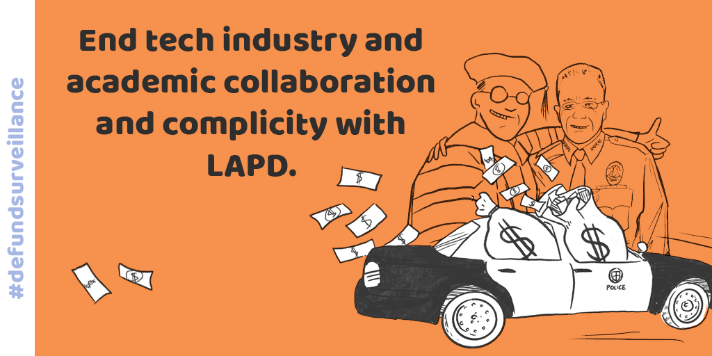 DEMAND 7: End tech industry and academic complicity with LAPD!Police violence is enabled by a range of everyday technologies. We demand that tech companies end business with LAPD and that universities stop funding research that arms LAPD with new surveillance weapons.
