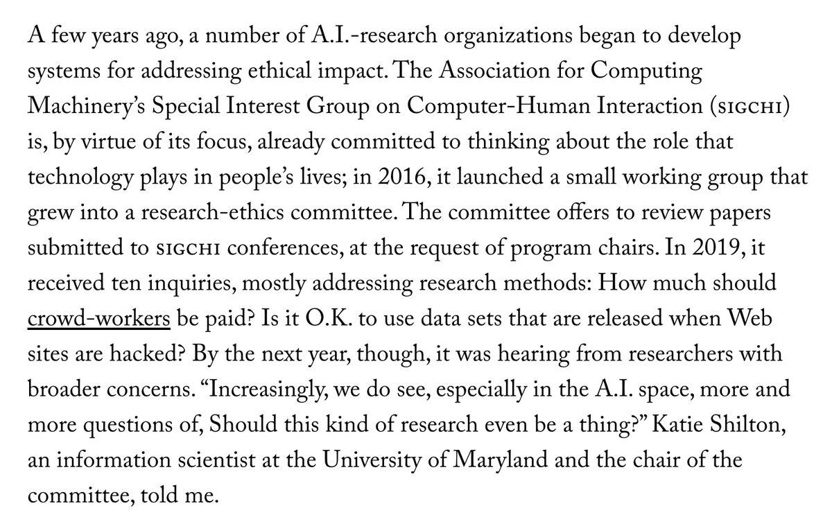A few years ago, a number of A.I.-research organizations began to develop systems for addressing ethical impact. The Association for Computing Machinery’s Special Interest Group on Computer-Human Interaction (sigchi) is, by virtue of its focus, already committed to thinking about the role that technology plays in people’s lives; in 2016, it launched a small working group that grew into a research-ethics committee. The committee offers to review papers submitted to sigchi conferences, at the request of program chairs. In 2019, it received ten inquiries, mostly addressing research methods: How much should crowd-workers be paid? Is it O.K. to use data sets that are released when Web sites are hacked? By the next year, though, it was hearing from researchers with broader concerns. “Increasingly, we do see, especially in the A.I. space, more and more questions of, Should this kind of research even be a thing?” Katie Shilton, an information scientist at the University of Maryland and the cha