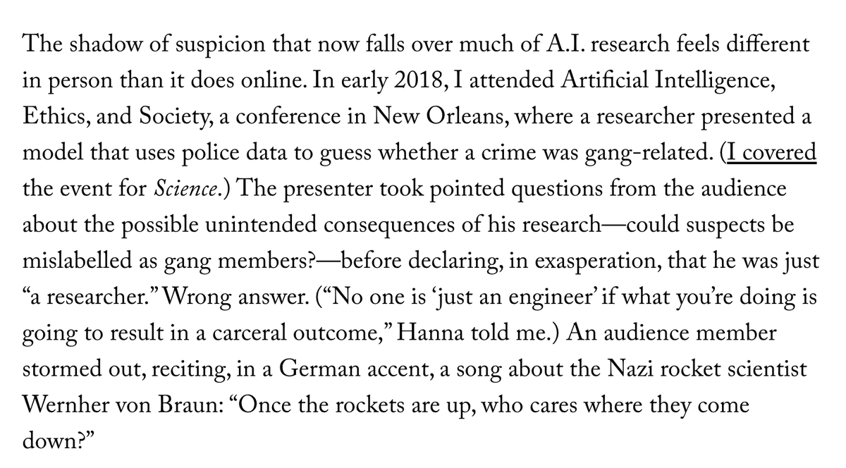 The shadow of suspicion that now falls over much of A.I. research feels different in person than it does online. In early 2018, I attended Artificial Intelligence, Ethics, and Society, a conference in New Orleans, where a researcher presented a model that uses police data to guess whether a crime was gang-related. (I covered the event for Science.) The presenter took pointed questions from the audience about the possible unintended consequences of his research—could suspects be mislabelled as gang members?—before declaring, in exasperation, that he was just “a researcher.” Wrong answer. (“No one is ‘just an engineer’ if what you’re doing is going to result in a carceral outcome,” Hanna told me.) An audience member stormed out, reciting, in a German accent, a song about the Nazi rocket scientist Wernher von Braun: “Once the rockets are up, who cares where they come down?”