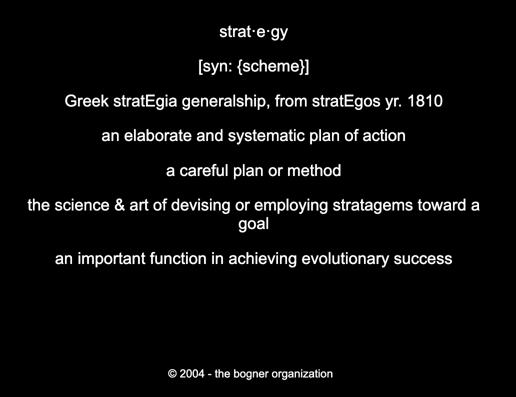 Add.26: strat·e·gy[syn: {scheme}]Greek stratEgia generalship, from stratEgos yr. 1810an elaborate and systematic plan of actiona careful plan or methodthe science & art of devising or employing stratagems toward a goalan important function in achieving evolutionary success