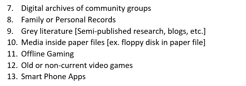 ( Digital archives of community groups Family or Personal Records Grey literature [Semi-published research, blogs, etc.] Media inside paper files [ex. floppy disk in paper file] Offline Gaming Old or non-current video games Smart Phone Apps)