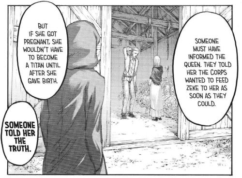 Someone warns Queen Historia that there was a secret plot for her to be turned into the Beast Titan as soon as possible.And that pregnancy could be a way out of it....Who'd be privy to that type of information?