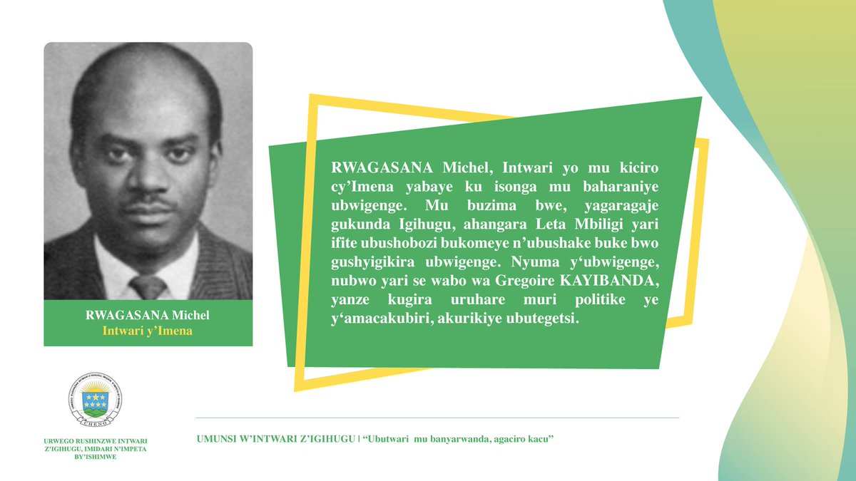 Michel Rwagasana (Imena)Rwagasana was considered a man of integrity and served as the Personal Secretary of King Mutara III Rudahigwa. He advocated for unity, independence and denounced ethnic segregation, for which he was killed by the Kayibanda regime in 1963.