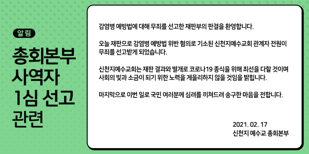 <총회본부 사역자 1심 선고 관련>

감염병 예방법에 대해 무죄를 선고한 재판부의 판결을 환영합니다.

오늘 재판으로 감염병 예방법 위반 혐의로 기소된 신천지예수교회 관계자 전원이 무죄를 선고받게 되었습니다.

2021. 02. 17.
신천지예수교 총회본부