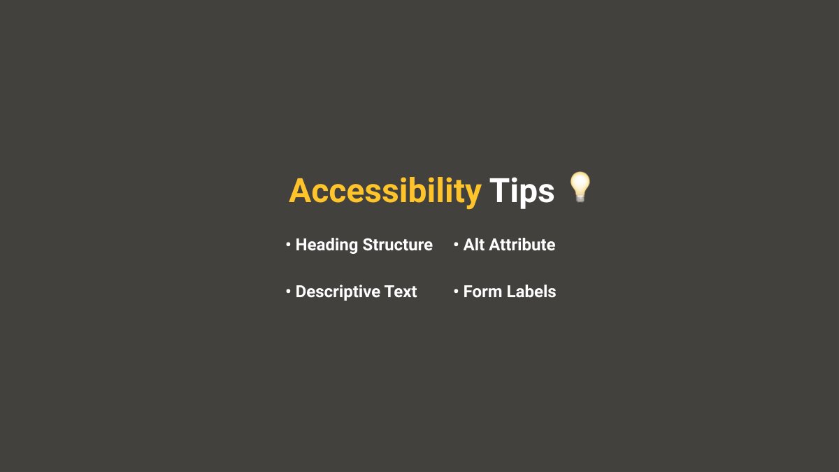 Accessibility Tips When building a website we want to make sure our site is accessible to everyone. There are some basic tips you can follow today to improve your site. Let's take a look at some examples below.-Headings-Alt Attribute-Descriptive Text-Form Labels