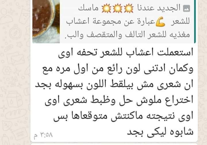 ماسك اعشاااب الشعر بالحنة🤩
هو عبارة عن كيس فيتامينات وغذا للشعر🌻
كل عشبة أعظم من التانية، كمان في حنة
حنة بالاعشاب بتطول الشعر بتعالجه من التقصيف والهيشان بتعزز لون الشعر بتعالج الشعر الخفيف
كمان الناس اللي عندها شعر ابيض هي بتداريه🤩
متاح منها بني او احمر او اسود 🤩
To order💌