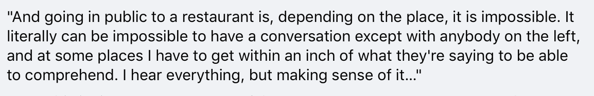 And: "And going in public to a restaurant is, depending on the place, it is impossible. It literally can be impossible to have a conversation except with anybody on the left... I hear everything, but making sense of it…"