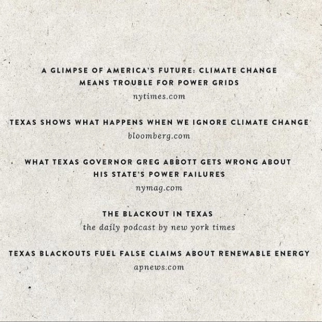 White background with black text which reads, "A glimpse of America's future: climate change means trouble for power grids, nytimes.com. Texas shows what happens when we ignore climate change, bloomberg.com. What Texas governor Greg Abbott gets wrong about his state's power failuers, nymag.com. The blackout in Texas, the daily podcast by new york times. Texas blackouts fuel false claims about renewable energy, apnews.com." 