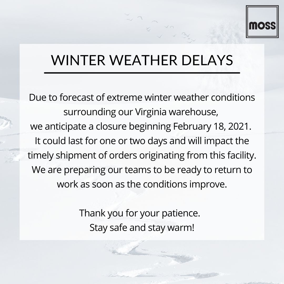 MOSS UPDATE: WINTER WEATHER DELAYS
Due to forecast of extreme winter weather conditions surrounding our Virginia warehouse, we anticipate a closure beginning February 18, 2021. Orders placed today may also be impacted by shipping delays. Thank you for your patience.