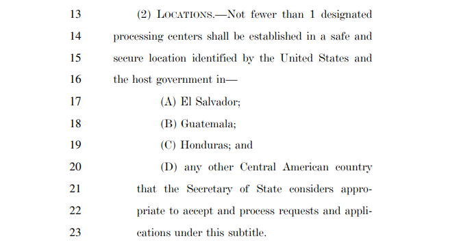 The bill would require at least 1 designated refugee processing center in a safe, secure location in El Salvador, Guatemala, Honduras, or any other Central American country the Secretary of State deems appropriate.