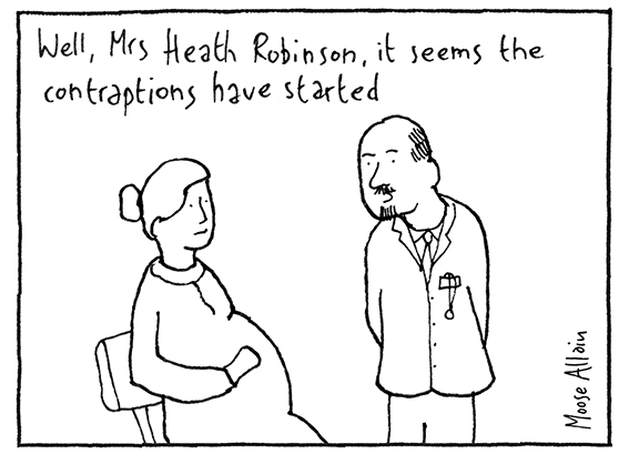 Cartoon. A doctor speaking to a heavily pregnant woman: "Well, Mrs Heath Robinson, it seems the contraptions have started"