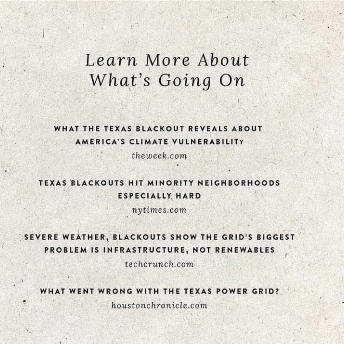 White background with black text that reads, "learn more about what's going on. What the Texas blackout reveals about America's climate vulnerability, the week.com. Texas blackouts hit minority neighborhoods especially hard, nytimes.com. Severe weather, blackouts show the grid's biggest problem is infrastructure, not renewables, techcrunch.com. What went wrong with the Texas power grid? houstonchronicle.com"
