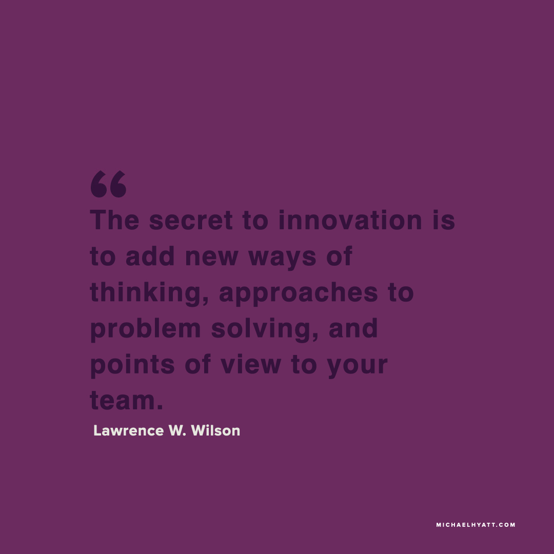 The secret to innovation is to add new ways of thinking, approaches to problem solving, and points of view to your team. - Lawrence W. Wilson