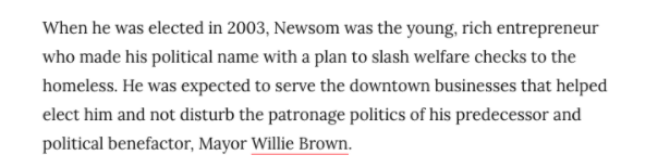 Newsom was always on the right-wing of San Francisco politics. As the Chronicle noted in 2007, “[w]hen he was first elected in 2003, Newsom was the young, rich entrepreneur who made his political name with a plan to slash welfare checks to the homeless”.