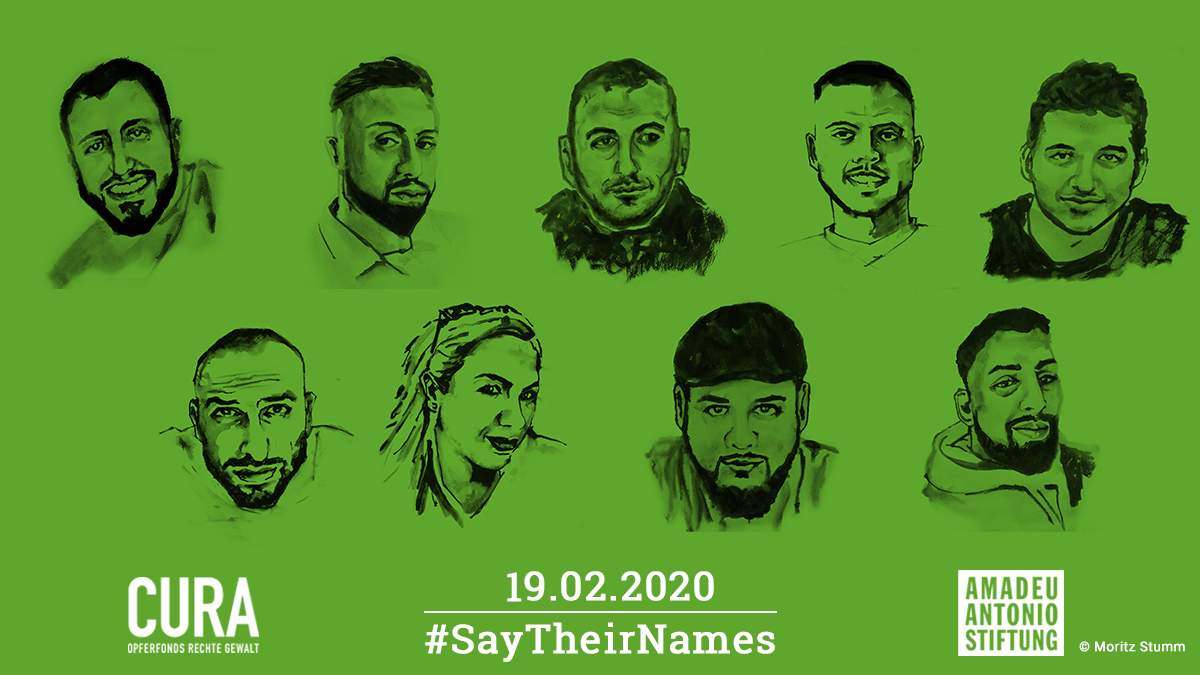 Amadeu Antonio Stiftung (@amadeuantonio) on Twitter photo In Gedenken an
Sedat Gürbüz,
Fatih Saraçoğlu,
Hamza Kurtović,
Gökhan Gültekin,
Mercedes Kierpacz,
Vili-Viorel Păun,
Said Nesar Hashemi,
Ferhat Unvar,
Kaloyan Velkov,
die heute vor einem Jahr aus rassistischen Motiven in #Hanau ermordet wurden.
#SayTheirNames #HanauIstUeberall In Gedenken an
Sedat Gürbüz,
Fatih Saraçoğlu,
Hamza Kurtović,
Gökhan Gültekin,
Mercedes Kierpacz,
Vili-Viorel Păun,
Said Nesar Hashemi,
Ferhat Unvar,
Kaloyan Velkov,
die heute vor einem Jahr aus rassistischen Motiven in #Hanau ermordet wurden.
#SayTheirNames #HanauIstUeberall