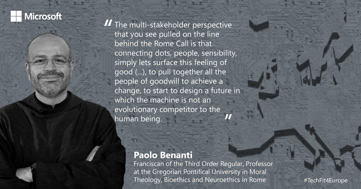 "The multi-stakeholder perspective that you see pulled on the line behind the Rome Call is that connecting dots, people, sensibility, simply lets surface this feeling of good (...), to pull together all the people of goodwill to achieve a change, to start to design a future in which the machine is not an evolutionary competitor to the human being."

Paolo Benanti - Franciscan of the Third Order Regular, Professor at the Gregorian Pontifical University in Moral Theology, Bioethics and Neuroethics in Rome